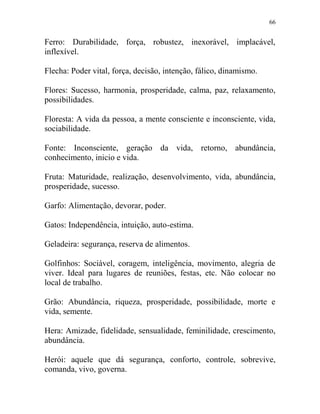 66
Ferro: Durabilidade, força, robustez, inexorável, implacável,
inflexível.
Flecha: Poder vital, força, decisão, intenção, fálico, dinamismo.
Flores: Sucesso, harmonia, prosperidade, calma, paz, relaxamento,
possibilidades.
Floresta: A vida da pessoa, a mente consciente e inconsciente, vida,
sociabilidade.
Fonte: Inconsciente, geração da vida, retorno, abundância,
conhecimento, inicio e vida.
Fruta: Maturidade, realização, desenvolvimento, vida, abundância,
prosperidade, sucesso.
Garfo: Alimentação, devorar, poder.
Gatos: Independência, intuição, auto-estima.
Geladeira: segurança, reserva de alimentos.
Golfinhos: Sociável, coragem, inteligência, movimento, alegria de
viver. Ideal para lugares de reuniões, festas, etc. Não colocar no
local de trabalho.
Grão: Abundância, riqueza, prosperidade, possibilidade, morte e
vida, semente.
Hera: Amizade, fidelidade, sensualidade, feminilidade, crescimento,
abundância.
Herói: aquele que dá segurança, conforto, controle, sobrevive,
comanda, vivo, governa.
 