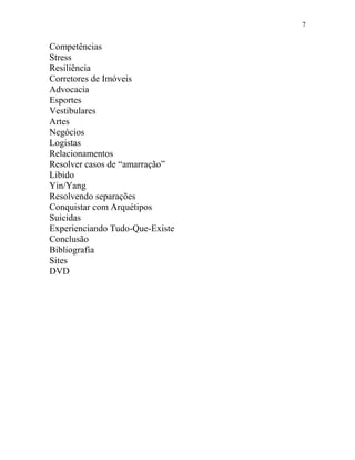 7
Competências
Stress
Resiliência
Corretores de Imóveis
Advocacia
Esportes
Vestibulares
Artes
Negócios
Logistas
Relacionamentos
Resolver casos de “amarração”
Libido
Yin/Yang
Resolvendo separações
Conquistar com Arquétipos
Suicidas
Experienciando Tudo-Que-Existe
Conclusão
Bibliografia
Sites
DVD
 