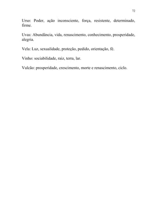 72
Urso: Poder, ação inconsciente, força, resistente, determinado,
firme.
Uvas: Abundância, vida, renascimento, conhecimento, prosperidade,
alegria.
Vela: Luz, sexualidade, proteção, pedido, orientação, fé.
Vinho: sociabilidade, raiz, terra, lar.
Vulcão: prosperidade, crescimento, morte e renascimento, ciclo.
 