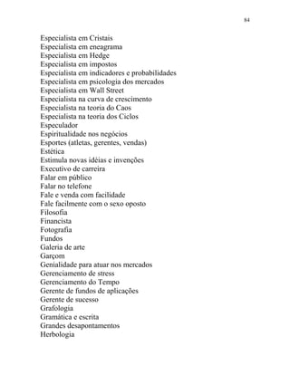 84
Especialista em Cristais
Especialista em eneagrama
Especialista em Hedge
Especialista em impostos
Especialista em indicadores e probabilidades
Especialista em psicologia dos mercados
Especialista em Wall Street
Especialista na curva de crescimento
Especialista na teoria do Caos
Especialista na teoria dos Ciclos
Especulador
Espiritualidade nos negócios
Esportes (atletas, gerentes, vendas)
Estética
Estimula novas idéias e invenções
Executivo de carreira
Falar em público
Falar no telefone
Fale e venda com facilidade
Fale facilmente com o sexo oposto
Filosofia
Financista
Fotografia
Fundos
Galeria de arte
Garçom
Genialidade para atuar nos mercados
Gerenciamento de stress
Gerenciamento do Tempo
Gerente de fundos de aplicações
Gerente de sucesso
Grafologia
Gramática e escrita
Grandes desapontamentos
Herbologia
 