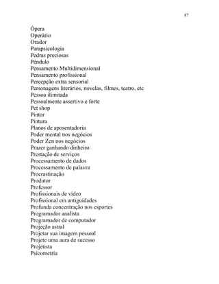 87
Ópera
Operário
Orador
Parapsicologia
Pedras preciosas
Pêndulo
Pensamento Multidimensional
Pensamento profissional
Percepção extra sensorial
Personagens literários, novelas, filmes, teatro, etc
Pessoa ilimitada
Pessoalmente assertivo e forte
Pet shop
Pintor
Pintura
Planos de aposentadoria
Poder mental nos negócios
Poder Zen nos negócios
Prazer ganhando dinheiro
Prestação de serviços
Processamento de dados
Processamento de palavra
Procrastinação
Produtor
Professor
Profissionais de vídeo
Profissional em antiguidades
Profunda concentração nos esportes
Programador analista
Programador de computador
Projeção astral
Projetar sua imagem pessoal
Projete uma aura de sucesso
Projetista
Psicometria
 