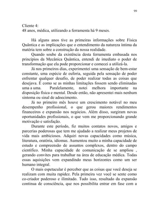 99
Cliente 4:
48 anos, médica, utilizando a ferramenta há 9 meses.
Há alguns anos tive as primeiras informações sobre Física
Quântica e as implicações que o entendimento da natureza íntima da
matéria tem sobre a construção da nossa realidade.
Quando soube da existência desta ferramenta embasada nos
princípios da Mecânica Quântica, entendi de imediato o poder de
transformação que ela pode proporcionar e comecei a utilizá-la.
Já nos primeiros dias, experimentei uma sensação de bem-estar
constante, uma espécie de euforia, seguida pela sensação de poder
enfrentar qualquer desafio, de poder realizar todas as coisas que
desejava. É como se as minhas limitações fossem sendo eliminadas
uma a uma. Paralelamente, notei melhora importante na
disposição física e mental. Desde então, não apresentei mais nenhum
sintoma ou sinal de adoecimento.
Já no primeiro mês houve um crescimento notável no meu
desempenho profissional, o que gerou maiores rendimentos
financeiros e expansão nos negócios. Além disso, surgiram novas
oportunidades profissionais, o que vem me proporcionando grande
motivação e satisfação.
Durante este período, fiz muitos contatos novos, amigos e
parcerias poderosas que tem me ajudado a realizar meus projetos de
vida mais ambiciosos. Adquiri novas capacidades como música,
literatura, oratória, idiomas. Aumentou muito a minha capacidade de
estudo e compreensão de assuntos complexos, dentro do campo
científico. Minha capacidade de comunicação de se ampliou ,
gerando convites para trabalhar na área de educação médica. Todas
essas aquisições vem expandindo meus horizontes como um ser
humano integral.
O mais espetacular é perceber que as coisas que você deseja se
realizam com muita rapidez. Pela primeira vez você se sente como
co-criador poderoso e ilimitado. Tudo isso, resultado da expansão
continua de consciência, que nos possibilita entrar em fase com a
 