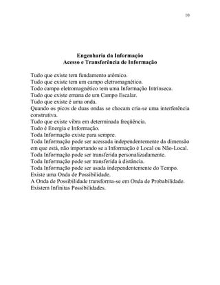 10
Engenharia da Informação
Acesso e Transferência de Informação
Tudo que existe tem fundamento atômico.
Tudo que existe tem um campo eletromagnético.
Todo campo eletromagnético tem uma Informação Intrínseca.
Tudo que existe emana de um Campo Escalar.
Tudo que existe é uma onda.
Quando os picos de duas ondas se chocam cria-se uma interferência
construtiva.
Tudo que existe vibra em determinada freqüência.
Tudo é Energia e Informação.
Toda Informação existe para sempre.
Toda Informação pode ser acessada independentemente da dimensão
em que está, não importando se a Informação é Local ou Não-Local.
Toda Informação pode ser transferida personalizadamente.
Toda Informação pode ser transferida à distância.
Toda Informação pode ser usada independentemente do Tempo.
Existe uma Onda de Possibilidade.
A Onda de Possibilidade transforma-se em Onda de Probabilidade.
Existem Infinitas Possibilidades.
 