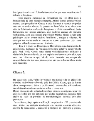 100
inteligência universal. É fantástico entender que esse crescimento é
infinito e ilimitado.
Essa mesma expansão da consciência me fez olhar para a
humanidade de uma maneira diferente. Afinal, somos emanações no
mesmo campo quântico. Cresce a cada instante a vontade de poder
estender ao maior número de pessoas os benefícios de se viver uma
vida de felicidade e realização. Imaginem o efeito maravilhoso desta
ferramenta nas nossas crianças, que poderão crescer de maneira
vertiginosa, além das nossas expectivas! Minhas filhas já têm este
privilégio, assim como muitos familiares , amigos e clientes. Já
consigo ver como seria o mundo se todos pudessem criar suas
próprias vidas de uma maneira ilimitada...
Este é o poder da Ressonância Harmônica, uma ferramenta de
consciência, evolução, de realização pessoal e coletiva, desenvolvida
pelo Prof. Helio Couto, uma mente verdadeiramente brilhante e
visionária; homem dotado de um espírito curioso e explorador, que
vem nos oferecer o que há de mais inovador no campo do
desenvolvimento humano, numa época em que a humanidade mais
dela necessita.
Cliente 5:
Há quase um ano, venho investindo em minha vida os efeitos do
trabalho muito bem elaborado pelo Prof.Hélio Couto, que de forma
clara, transparente , ética e profissional, desenvolve utilizando-se
dos efeitos da mecânica quântica sobre o nosso ser.
Deixo claro que não se trata de nenhum milagre ou mágica, uma vez
que os efeitos em nós aplicado por ondas magnéticas, somente têm
efeito se você se permitir às transformações internas que elas
provocam.
Dessa forma, logo após a utilização do primeiro CD , através do
qual aceitei as radicais mudanças em minhas crenças diversas,
quebra de paradigmas , aceitação e respeito ao próximo e outras,
 