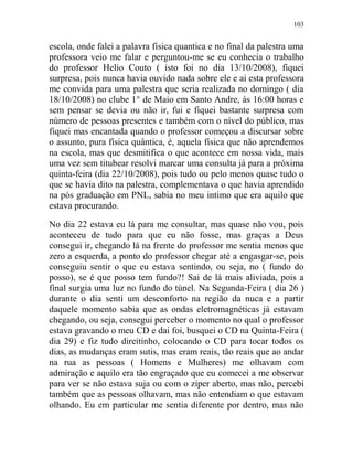 103
escola, onde falei a palavra fisica quantica e no final da palestra uma
professora veio me falar e perguntou-me se eu conhecia o trabalho
do professor Helio Couto ( isto foi no dia 13/10/2008), fiquei
surpresa, pois nunca havia ouvido nada sobre ele e ai esta professora
me convida para uma palestra que seria realizada no domingo ( dia
18/10/2008) no clube 1° de Maio em Santo Andre, às 16:00 horas e
sem pensar se devia ou não ir, fui e fiquei bastante surpresa com
número de pessoas presentes e também com o nível do público, mas
fiquei mas encantada quando o professor começou a discursar sobre
o assunto, pura física quântica, é, aquela física que não aprendemos
na escola, mas que desmitifica o que acontece em nossa vida, mais
uma vez sem titubear resolvi marcar uma consulta já para a próxima
quinta-feira (dia 22/10/2008), pois tudo ou pelo menos quase tudo o
que se havia dito na palestra, complementava o que havia aprendido
na pós graduação em PNL, sabia no meu intimo que era aquilo que
estava procurando.
No dia 22 estava eu lá para me consultar, mas quase não vou, pois
aconteceu de tudo para que eu não fosse, mas graças a Deus
consegui ir, chegando lá na frente do professor me sentia menos que
zero a esquerda, a ponto do professor chegar até a engasgar-se, pois
conseguiu sentir o que eu estava sentindo, ou seja, no ( fundo do
posso), se é que posso tem fundo?! Sai de lá mais aliviada, pois a
final surgia uma luz no fundo do túnel. Na Segunda-Feira ( dia 26 )
durante o dia senti um desconforto na região da nuca e a partir
daquele momento sabia que as ondas eletromagnéticas já estavam
chegando, ou seja, consegui perceber o momento no qual o professor
estava gravando o meu CD e dai foi, busquei o CD na Quinta-Feira (
dia 29) e fiz tudo direitinho, colocando o CD para tocar todos os
dias, as mudanças eram sutis, mas eram reais, tão reais que ao andar
na rua as pessoas ( Homens e Mulheres) me olhavam com
admiração e aquilo era tão engraçado que eu comecei a me observar
para ver se não estava suja ou com o ziper aberto, mas não, percebi
também que as pessoas olhavam, mas não entendiam o que estavam
olhando. Eu em particular me sentia diferente por dentro, mas não
 