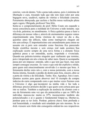 107
exterior, vem de dentro. Vale a pena toda catarse, pois é sinônimo de
libertação e cura, trocando tudo que não tem mais valor por uma
bagagem nova, saudável, repleta de vitórias e felicidade concreta.
Ferramenta abençoada, que acelera e facilita nossa realização plena
aqui e agora. Obrigada, professor! Sou feliz.
Sente-se o comprometimento do prof. Hélio Couto em expandir a
nossa consciência para a realidade do Universo a todo instante. seja
via dvds, palestras, no atendimento. A física quântica passa a fazer a
diferença em nossas vidas e, através de ensinamentos seguros vamos
experimentando uma forma vitoriosa de vencer no dia a dia,
questões antes tão difíceis, tidas como inatingíveis chegam até
nós sem esforço. É importantíssimo este entendimento para entrar no
assunto em si, pois sem entender como funciona fica parecendo
ficção científica mesmo e sem crença real nada acontece. Sua
explicação ocorre sempre de uma nova forma e a distante física
quântica passa a ser entendida, aceita, respeitada e vivenciada.
Quando sua palestra termina ninguém quer realmente que termine,
pois é despertada em nós a ânsia de saber mais. Quem te acompanha
passa por um impasse: entende, sabe o que tem que fazer, mas nem
sempre consegue executar. Às vezes o que está tão explícito e nítido,
para quem está emocionalmente envolvido é o mesmo que breu. A
ferramenta desfaz estes nós e, com a nossa permissão, com a nossa
faxina interna, focando o perdão de dentro para fora, sincero, abre-se
a porta da vitória e da felicidade. Tenho. Sou. Agradeço. Isto é ouro.
Quantos acertos para quem absorver isto! O exemplo da compra
indecisa do carro comparando com o que muitas vezes fizemos com
o Universo é algo que incorporei na minha vida e faz toda a
diferença: preciso primeiro decidir o que quero com certeza para que
isto se realize. Também a explicação da ausência de clientes com o
uso da ferramenta uma vez que ela potencializa o que os 100% do
indivíduo marcou-me muito: os 87% inconscientes também são
potencializados e aí o quanto é fundamental limpar-se, libertar-se,
perdoar para se ter êxito. Perdoar, palavra chave. Sem profunda e
real honestidade, o resultado será retardado por nós mesmos. Se os
dvds viessem sem título não conseguiria ordená-los nos respectivos
 
