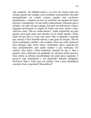 109
esta expansão. No trabalho passei a ser foco de elogios tanto dos
clientes quanto dos colegas, com resultados extremamente elevados
principalmente em vendas, sempre casadas com excelentes
atendimentos - ninguém sai sem ter resolvido sua questão de forma
honesta e transparente. Se não tenho conhecimento suficiente para a
solução, vou atrás até que consiga. Isto gera um diferencial e logo a
bagagem profissional se amplia de forma que hoje, muitas vezes,
sinto-me como "ilha de conhecimento", sendo requisitada até pelo
gerente geral para sanar suas dúvidas ou ter minha opinião. Gosto
muito do que faço e o faço com amor. Mas a expansão é tamanha
que começa a ficar limitado demais o meu grau de atuação. Não há
nesta constatação vaidade e sim verdade. Sinto que tenho potencial
para abranger algo muito maior. Atualmente quero capacitar-me
mais profundamente para poder realizar o que realmente vim
realizar. Não tenho a idéia totalmente formada do que é. Mas é
grande e fará a diferença em qualidade de vida para muitas pessoas.
Estar aberta às infinitas possibilidades faz parte desta expansão. É
possível voar literalmente e em plenitude! Infinitos obrigados,
Professor! Hoje a Vida corre em minhas veias e jorra abundância
material, física e espiritual! Maravilhoso!"
 