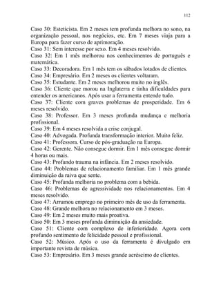 112
Caso 30: Esteticista. Em 2 meses tem profunda melhora no sono, na
organização pessoal, nos negócios, etc. Em 7 meses viaja para a
Europa para fazer curso de aprimoração.
Caso 31: Sem interesse por sexo. Em 4 meses resolvido.
Caso 32: Em 1 mês melhorou nos conhecimentos de português e
matemática.
Caso 33: Decoradora. Em 1 mês tem os sábados lotados de clientes.
Caso 34: Empresário. Em 2 meses os clientes voltaram.
Caso 35: Estudante. Em 2 meses melhorou muito no inglês.
Caso 36: Cliente que morou na Inglaterra e tinha dificuldades para
entender os americanos. Após usar a ferramenta entende tudo.
Caso 37: Cliente com graves problemas de prosperidade. Em 6
meses resolvido.
Caso 38: Professor. Em 3 meses profunda mudança e melhoria
profissional.
Caso 39: Em 4 meses resolvida a crise conjugal.
Caso 40: Advogada. Profunda transformação interior. Muito feliz.
Caso 41: Professora. Curso de pós-graduação na Europa.
Caso 42: Gerente. Não consegue dormir. Em 1 mês consegue dormir
4 horas ou mais.
Caso 43: Profundo trauma na infância. Em 2 meses resolvido.
Caso 44: Problemas de relacionamento familiar. Em 1 mês grande
diminuição da raiva que sente.
Caso 45: Profunda melhoria no problema com a bebida.
Caso 46: Problemas de agressividade nos relacionamentos. Em 4
meses resolvido.
Caso 47: Arrumou emprego no primeiro mês de uso da ferramenta.
Caso 48: Grande melhora no relacionamento em 3 meses.
Caso 49: Em 2 meses muito mais proativa.
Caso 50: Em 3 meses profunda diminuição da ansiedade.
Caso 51: Cliente com complexo de inferioridade. Agora com
profundo sentimento de felicidade pessoal e profissional.
Caso 52: Músico. Após o uso da ferramenta é divulgado em
importante revista de música.
Caso 53: Empresário. Em 3 meses grande acréscimo de clientes.
 