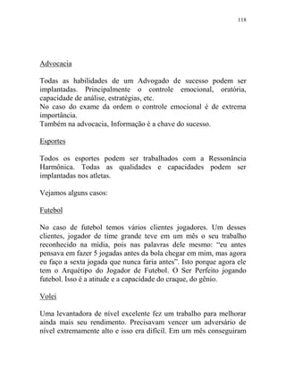 118
Advocacia
Todas as habilidades de um Advogado de sucesso podem ser
implantadas. Principalmente o controle emocional, oratória,
capacidade de análise, estratégias, etc.
No caso do exame da ordem o controle emocional é de extrema
importância.
Também na advocacia, Informação é a chave do sucesso.
Esportes
Todos os esportes podem ser trabalhados com a Ressonância
Harmônica. Todas as qualidades e capacidades podem ser
implantadas nos atletas.
Vejamos alguns casos:
Futebol
No caso de futebol temos vários clientes jogadores. Um desses
clientes, jogador de time grande teve em um mês o seu trabalho
reconhecido na mídia, pois nas palavras dele mesmo: “eu antes
pensava em fazer 5 jogadas antes da bola chegar em mim, mas agora
eu faço a sexta jogada que nunca faria antes”. Isto porque agora ele
tem o Arquétipo do Jogador de Futebol. O Ser Perfeito jogando
futebol. Isso é a atitude e a capacidade do craque, do gênio.
Volei
Uma levantadora de nível excelente fez um trabalho para melhorar
ainda mais seu rendimento. Precisavam vencer um adversário de
nível extremamente alto e isso era difícil. Em um mês conseguiram
 