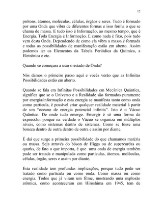 12
prótons, átomos, moléculas, células, órgãos e seres. Tudo é formado
por uma Onda que vibra de diferentes formas e isso forma o que se
chama de massa. E tudo isso é Informação, ao mesmo tempo, que é
Energia. Toda Energia é Informação. E como nada é fixo, pois tudo
vem desta Onda. Dependendo de como ela vibra a massa é formada
e todas as possibilidades de manifestação estão em aberto. Assim
podemos ter os Elementos da Tabela Periódica da Química, a
Eletrônica e etc.
Quando se começara a usar o estado de Onda?
Nós damos o primeiro passo aqui e vocês verão que as Infinitas
Possibilidades estão em aberto.
Quando se fala em Infinitas Possibilidades em Mecânica Quântica,
significa que se o Universo e a Realidade são formados puramente
por energia/informação e esta energia se manifesta tanto como onda
como partícula, é possível criar qualquer realidade material à partir
de um “oceano de energia potencial infinita”. Isto é o Vácuo
Quântico. De onde tudo emerge. Emergir é só uma forma de
expressão, porque na verdade o Vácuo se organiza em múltiplos
níveis, como sistemas dentro de sistemas. Como se fosse uma
boneca dentro de outra dentro de outra e assim por diante.
É daí que surge a primeira possibilidade do que chamamos matéria
ou massa. Seja através do bóson de Higgs ou de supercordas ou
quarks, de fato o que importa, é que uma onda de energia também
pode ser tratada e manipulada como partículas, átomos, moléculas,
células, órgão, seres e assim por diante.
Esta realidade tem profundas implicações, porque tudo pode ser
tratado como partícula ou como onda. Como massa ou como
energia. Todos que já viram um filme, mostrando uma explosão
atômica, como aconteceram em Hiroshima em 1945, tem de
 
