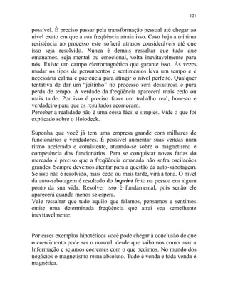 121
possível. É preciso passar pela transformação pessoal até chegar ao
nível exato em que a sua freqüência atraia isso. Caso haja a mínima
resistência ao processo este sofrerá atrasos consideráveis até que
isso seja resolvido. Nunca é demais ressaltar que tudo que
emanamos, seja mental ou emocional, volta inevitavelmente para
nós. Existe um campo eletromagnético que garante isso. Às vezes
mudar os tipos de pensamentos e sentimentos leva um tempo e é
necessária calma e paciência para atingir o nível perfeito. Qualquer
tentativa de dar um “jeitinho” no processo será desastrosa e pura
perda de tempo. A verdade da freqüência aparecerá mais cedo ou
mais tarde. Por isso é preciso fazer um trabalho real, honesto e
verdadeiro para que os resultados aconteçam.
Perceber a realidade não é uma coisa fácil e simples. Vide o que foi
explicado sobre o Holodeck.
Suponha que você já tem uma empresa grande com milhares de
funcionários e vendedores. É possível aumentar suas vendas num
ritmo acelerado e consistente, atuando-se sobre o magnetismo e
competência dos funcionários. Para se conquistar novas fatias do
mercado é preciso que a freqüência emanada não sofra oscilações
grandes. Sempre devemos atentar para a questão da auto-sabotagem.
Se isso não é resolvido, mais cedo ou mais tarde, virá à tona. O nível
da auto-sabotagem é resultado do imprint feito na pessoa em algum
ponto da sua vida. Resolver isso é fundamental, pois senão ele
aparecerá quando menos se espera.
Vale ressaltar que tudo aquilo que falamos, pensamos e sentimos
emite uma determinada freqüência que atrai seu semelhante
inevitavelmente.
Por esses exemplos hipotéticos você pode chegar à conclusão de que
o crescimento pode ser o normal, desde que saibamos como usar a
Informação e sejamos coerentes com o que pedimos. No mundo dos
negócios o magnetismo reina absoluto. Tudo é venda e toda venda é
magnética.
 