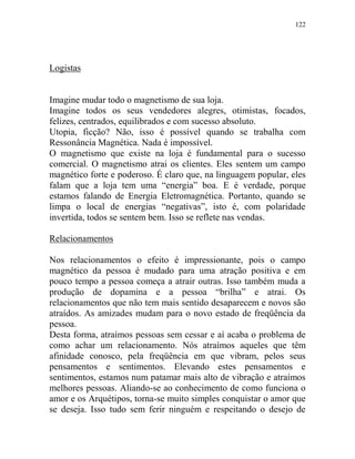 122
Logistas
Imagine mudar todo o magnetismo de sua loja.
Imagine todos os seus vendedores alegres, otimistas, focados,
felizes, centrados, equilibrados e com sucesso absoluto.
Utopia, ficção? Não, isso é possível quando se trabalha com
Ressonância Magnética. Nada é impossível.
O magnetismo que existe na loja é fundamental para o sucesso
comercial. O magnetismo atrai os clientes. Eles sentem um campo
magnético forte e poderoso. É claro que, na linguagem popular, eles
falam que a loja tem uma “energia” boa. E é verdade, porque
estamos falando de Energia Eletromagnética. Portanto, quando se
limpa o local de energias “negativas”, isto é, com polaridade
invertida, todos se sentem bem. Isso se reflete nas vendas.
Relacionamentos
Nos relacionamentos o efeito é impressionante, pois o campo
magnético da pessoa é mudado para uma atração positiva e em
pouco tempo a pessoa começa a atrair outras. Isso também muda a
produção de dopamina e a pessoa “brilha” e atrai. Os
relacionamentos que não tem mais sentido desaparecem e novos são
atraídos. As amizades mudam para o novo estado de freqüência da
pessoa.
Desta forma, atraímos pessoas sem cessar e aí acaba o problema de
como achar um relacionamento. Nós atraímos aqueles que têm
afinidade conosco, pela freqüência em que vibram, pelos seus
pensamentos e sentimentos. Elevando estes pensamentos e
sentimentos, estamos num patamar mais alto de vibração e atraímos
melhores pessoas. Aliando-se ao conhecimento de como funciona o
amor e os Arquétipos, torna-se muito simples conquistar o amor que
se deseja. Isso tudo sem ferir ninguém e respeitando o desejo de
 