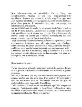 124
Nos relacionamentos as polaridades Yin e Yang são
complementares. Quando se tem essa complementaridade
equilibrada, forma-se um campo de atração magnética, que atrai
com extrema facilidade o que desejamos. É como um imã formado
pelas duas pessoas. É necessário que haja um campo em
funcionamento com alguém.
As possibilidades de formação de um campo são infinitas e podem
ser de diversas maneiras. Quando não há campo a pessoa precisa
estar equilibrada em si mesma, nas energias Yin e Yang para ela
mesma formar um campo em si mesma. Normalmente isso não
ocorre, portanto é preciso formar com alguém.
Esse equilíbrio pode ser implantado, aumentado, equilibrado, sendo
extremamente importante que ele seja conseguido. Qualquer
impossibilidade de formar campo com o outro, acarretará inúmeros
problemas tanto no relacionamento quanto em outras áreas da vida.
Lembrando que Yin é Informação, Yang é Informação. E o ideal é
que sejamos equilibrados contendo as duas energias. Isso pode ser
conseguido com a Informação correta.
Resolvendo separações
Talvez essa seja a aplicação mais importante da ferramenta, devido
ao alto grau de sofrimento que normalmente está associado às perdas
amorosas.
Na vida, é inevitável que uma vez ou outra isso aconteça pelas mais
diversas razões, que não cabe neste livro analisar. O importante é
que esse sofrimento pode ser minimizado tanto no seu grau de
profundidade quanto na duração do problema.
Todo sentimento é resultado de um delicado equilíbrio bioquímico
cerebral. Neurotransmissores e hormônios. Alterando-se esse
equilíbrio, o sentimento muda instantaneamente. Isto é, o sofrimento
desaparece rapidamente. Muda-se o imprint.
 