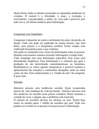 125
Desta forma, todos os dramas associados às separações poderiam ser
evitados. O normal é a felicidade, o amor, a evolução, o
crescimento, a prosperidade, a saúde, etc. Isso tudo é possível, pois
tudo isso é, em última instância pura Informação.
Conquistar com Arquétipos
Conquistar é despertar no outro o sentimento do amor, da paixão, do
desejo. Tudo isso pode ser explicado de muitas formas, mas uma
delas, com certeza, é a bioquímica cerebral. Existe sempre uma
explicação bioquímica para o que sentimos.
Isso pode ser acelerado com a troca de Informações entre as pessoas.
Quando conversamos estamos trocando informações o tempo todo.
Cada Arquétipo tem uma Informação específica, bem como uma
determinada freqüência. Essa Informação é o estímulo que gera a
produção de um determinado neurotransmissor ou hormônio.
Modulando-se os vários agentes bioquímicos é possível acelerar o
aparecimento das emoções e sentimentos desejados, tanto no outro
como em nós. Este conhecimento é o “estado da arte” da conquista.
É pura Arte.
Suicidas
Inúmeras pessoas com tendências suicidas foram recuperadas
através de uma mudança de visão de mundo. Inclusive pessoas com
três tentativas de suicídio (com pulsos cortados). Basta restaurar a
vontade de viver, a alegria, que o problema está resolvido.
O número de suicídios deveria ser mínimo ou zero. Porém hoje
temos no mundo quase 1 milhão de suicídios por ano! Tudo isso
poderia ser evitado se as pessoas tivessem acesso à Informação.
 