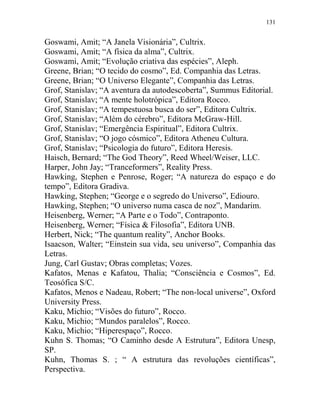 131
Goswami, Amit; “A Janela Visionária”, Cultrix.
Goswami, Amit; “A física da alma”, Cultrix.
Goswami, Amit; “Evolução criativa das espécies”, Aleph.
Greene, Brian; “O tecido do cosmo”, Ed. Companhia das Letras.
Greene, Brian; “O Universo Elegante”, Companhia das Letras.
Grof, Stanislav; “A aventura da autodescoberta”, Summus Editorial.
Grof, Stanislav; “A mente holotrópica”, Editora Rocco.
Grof, Stanislav; “A tempestuosa busca do ser”, Editora Cultrix.
Grof, Stanislav; “Além do cérebro”, Editora McGraw-Hill.
Grof, Stanislav; “Emergência Espiritual”, Editora Cultrix.
Grof, Stanislav; “O jogo cósmico”, Editora Atheneu Cultura.
Grof, Stanislav; “Psicologia do futuro”, Editora Heresis.
Haisch, Bernard; “The God Theory”, Reed Wheel/Weiser, LLC.
Harper, John Jay; “Tranceformers”, Reality Press.
Hawking, Stephen e Penrose, Roger; “A natureza do espaço e do
tempo”, Editora Gradiva.
Hawking, Stephen; “George e o segredo do Universo”, Ediouro.
Hawking, Stephen; “O universo numa casca de noz”, Mandarim.
Heisenberg, Werner; “A Parte e o Todo”, Contraponto.
Heisenberg, Werner; “Física & Filosofia”, Editora UNB.
Herbert, Nick; “The quantum reality”, Anchor Books.
Isaacson, Walter; “Einstein sua vida, seu universo”, Companhia das
Letras.
Jung, Carl Gustav; Obras completas; Vozes.
Kafatos, Menas e Kafatou, Thalia; “Consciência e Cosmos”, Ed.
Teosófica S/C.
Kafatos, Menos e Nadeau, Robert; “The non-local universe”, Oxford
University Press.
Kaku, Michio; “Visões do futuro”, Rocco.
Kaku, Michio; “Mundos paralelos”, Rocco.
Kaku, Michio; “Hiperespaço”, Rocco.
Kuhn S. Thomas; “O Caminho desde A Estrutura”, Editora Unesp,
SP.
Kuhn, Thomas S. ; “ A estrutura das revoluções científicas”,
Perspectiva.
 