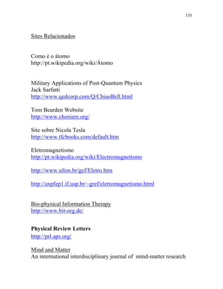 135
Sites Relacionados
Como é o átomo
http://pt.wikipedia.org/wiki/Átomo
Military Applications of Post-Quantum Physics
Jack Sarfatti
http://www.qedcorp.com/Q/ChiaoBell.html
Tom Bearden Website
http://www.cheniere.org/
Site sobre Nicola Tesla
http://www.tfcbooks.com/default.htm
Eletromagnetismo
http://pt.wikipedia.org/wiki/Electromagnetismo
http://www.ufsm.br/gef/Eletro.htm
http://axpfep1.if.usp.br/~gref/eletromagnetismo.html
Bio-physical Information Therapy
http://www.bit-org.de/
Physical Review Letters
http://prl.aps.org/
Mind and Matter
An international interdisciplinary journal of mind-matter research
 