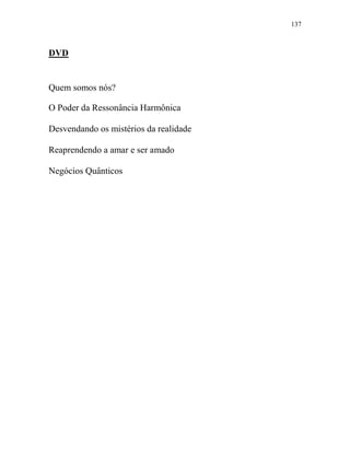 137
DVD
Quem somos nós?
O Poder da Ressonância Harmônica
Desvendando os mistérios da realidade
Reaprendendo a amar e ser amado
Negócios Quânticos
 