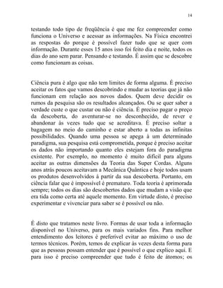 14
testando todo tipo de freqüência é que me fez compreender como
funciona o Universo e acessar as informações. Na Física encontrei
as respostas do porque é possível fazer tudo que se quer com
informação. Durante esses 15 anos isso foi feito dia e noite, todos os
dias do ano sem parar. Pensando e testando. É assim que se descobre
como funcionam as coisas.
Ciência pura é algo que não tem limites de forma alguma. É preciso
aceitar os fatos que vamos descobrindo e mudar as teorias que já não
funcionam em relação aos novos dados. Quem deve decidir os
rumos da pesquisa são os resultados alcançados. Ou se quer saber a
verdade custe o que custar ou não é ciência. É preciso pagar o preço
da descoberta, do aventurar-se no desconhecido, de rever e
abandonar às vezes tudo que se acreditava. É preciso soltar a
bagagem no meio do caminho e estar aberto a todas as infinitas
possibilidades. Quando uma pessoa se apega à um determinado
paradigma, sua pesquisa está comprometida, porque é preciso aceitar
os dados não importando quanto eles estejam fora do paradigma
existente. Por exemplo, no momento é muito difícil para alguns
aceitar as outras dimensões da Teoria das Super Cordas. Alguns
anos atrás poucos aceitavam a Mecânica Quântica e hoje todos usam
os produtos desenvolvidos à partir da sua descoberta. Portanto, em
ciência falar que é impossível é prematuro. Toda teoria é aprimorada
sempre; todos os dias são descobertos dados que mudam a visão que
era tida como certa até aquele momento. Em virtude disto, é preciso
experimentar e vivenciar para saber se é possível ou não.
É disto que tratamos neste livro. Formas de usar toda a informação
disponível no Universo, para os mais variados fins. Para melhor
entendimento dos leitores é preferível evitar ao máximo o uso de
termos técnicos. Porém, temos de explicar às vezes desta forma para
que as pessoas possam entender que é possível o que explico aqui. E
para isso é preciso compreender que tudo é feito de átomos; os
 