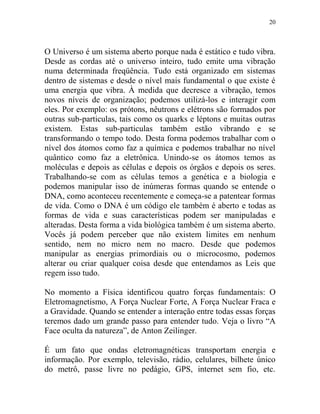 20
O Universo é um sistema aberto porque nada é estático e tudo vibra.
Desde as cordas até o universo inteiro, tudo emite uma vibração
numa determinada freqüência. Tudo está organizado em sistemas
dentro de sistemas e desde o nível mais fundamental o que existe é
uma energia que vibra. À medida que decresce a vibração, temos
novos níveis de organização; podemos utilizá-los e interagir com
eles. Por exemplo: os prótons, nêutrons e elétrons são formados por
outras sub-particulas, tais como os quarks e léptons e muitas outras
existem. Estas sub-particulas também estão vibrando e se
transformando o tempo todo. Desta forma podemos trabalhar com o
nível dos átomos como faz a química e podemos trabalhar no nível
quântico como faz a eletrônica. Unindo-se os átomos temos as
moléculas e depois as células e depois os órgãos e depois os seres.
Trabalhando-se com as células temos a genética e a biologia e
podemos manipular isso de inúmeras formas quando se entende o
DNA, como aconteceu recentemente e começa-se a patentear formas
de vida. Como o DNA é um código ele também é aberto e todas as
formas de vida e suas características podem ser manipuladas e
alteradas. Desta forma a vida biológica também é um sistema aberto.
Vocês já podem perceber que não existem limites em nenhum
sentido, nem no micro nem no macro. Desde que podemos
manipular as energias primordiais ou o microcosmo, podemos
alterar ou criar qualquer coisa desde que entendamos as Leis que
regem isso tudo.
No momento a Física identificou quatro forças fundamentais: O
Eletromagnetismo, A Força Nuclear Forte, A Força Nuclear Fraca e
a Gravidade. Quando se entender a interação entre todas essas forças
teremos dado um grande passo para entender tudo. Veja o livro “A
Face oculta da natureza”, de Anton Zeilinger.
É um fato que ondas eletromagnéticas transportam energia e
informação. Por exemplo, televisão, rádio, celulares, bilhete único
do metrô, passe livre no pedágio, GPS, internet sem fio, etc.
 