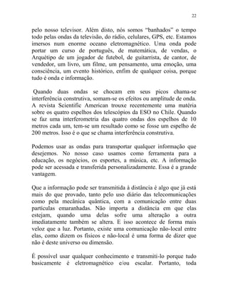 22
pelo nosso televisor. Além disto, nós somos “banhados” o tempo
todo pelas ondas da televisão, do rádio, celulares, GPS, etc. Estamos
imersos num enorme oceano eletromagnético. Uma onda pode
portar um curso de português, de matemática, de vendas, o
Arquétipo de um jogador de futebol, de guitarrista, de cantor, de
vendedor, um livro, um filme, um pensamento, uma emoção, uma
consciência, um evento histórico, enfim de qualquer coisa, porque
tudo é onda e informação.
Quando duas ondas se chocam em seus picos chama-se
interferência construtiva, somam-se os efeitos ou amplitude de onda.
A revista Scientific American trouxe recentemente uma matéria
sobre os quatro espelhos dos telescópios da ESO no Chile. Quando
se faz uma interferometria das quatro ondas dos espelhos de 10
metros cada um, tem-se um resultado como se fosse um espelho de
200 metros. Isso é o que se chama interferência construtiva.
Podemos usar as ondas para transportar qualquer informação que
desejemos. No nosso caso usamos como ferramenta para a
educação, os negócios, os esportes, a música, etc. A informação
pode ser acessada e transferida personalizadamente. Essa é a grande
vantagem.
Que a informação pode ser transmitida à distância é algo que já está
mais do que provado, tanto pelo uso diário das telecomunicações
como pela mecânica quântica, com a comunicação entre duas
partículas emaranhadas. Não importa a distância em que elas
estejam, quando uma delas sofre uma alteração a outra
imediatamente também se altera. E isso acontece de forma mais
veloz que a luz. Portanto, existe uma comunicação não-local entre
elas, como dizem os físicos e não-local é uma forma de dizer que
não é deste universo ou dimensão.
É possível usar qualquer conhecimento e transmiti-lo porque tudo
basicamente é eletromagnético e/ou escalar. Portanto, toda
 