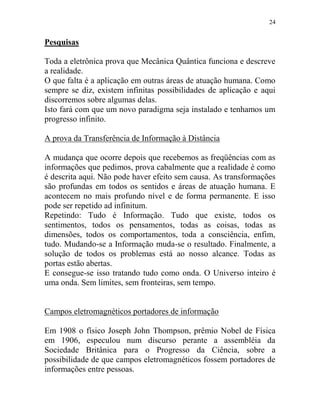 24
Pesquisas
Toda a eletrônica prova que Mecânica Quântica funciona e descreve
a realidade.
O que falta é a aplicação em outras áreas de atuação humana. Como
sempre se diz, existem infinitas possibilidades de aplicação e aqui
discorremos sobre algumas delas.
Isto fará com que um novo paradigma seja instalado e tenhamos um
progresso infinito.
A prova da Transferência de Informação à Distância
A mudança que ocorre depois que recebemos as freqüências com as
informações que pedimos, prova cabalmente que a realidade é como
é descrita aqui. Não pode haver efeito sem causa. As transformações
são profundas em todos os sentidos e áreas de atuação humana. E
acontecem no mais profundo nível e de forma permanente. E isso
pode ser repetido ad infinitum.
Repetindo: Tudo é Informação. Tudo que existe, todos os
sentimentos, todos os pensamentos, todas as coisas, todas as
dimensões, todos os comportamentos, toda a consciência, enfim,
tudo. Mudando-se a Informação muda-se o resultado. Finalmente, a
solução de todos os problemas está ao nosso alcance. Todas as
portas estão abertas.
E consegue-se isso tratando tudo como onda. O Universo inteiro é
uma onda. Sem limites, sem fronteiras, sem tempo.
Campos eletromagnéticos portadores de informação
Em 1908 o físico Joseph John Thompson, prêmio Nobel de Física
em 1906, especulou num discurso perante a assembléia da
Sociedade Britânica para o Progresso da Ciência, sobre a
possibilidade de que campos eletromagnéticos fossem portadores de
informações entre pessoas.
 