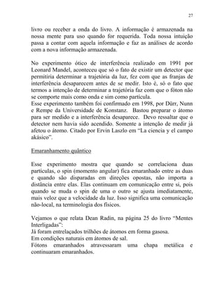 27
livro ou receber a onda do livro. A informação é armazenada na
nossa mente para uso quando for requerida. Toda nossa intuição
passa a contar com aquela informação e faz as análises de acordo
com a nova informação armazenada.
No experimento ótico de interferência realizado em 1991 por
Leonard Mandel, aconteceu que só o fato de existir um detector que
permitiria determinar a trajetória da luz, fez com que as franjas de
interferência desaparecem antes de se medir. Isto é, só o fato que
termos a intenção de determinar a trajetória faz com que o fóton não
se comporte mais como onda e sim como partícula.
Esse experimento também foi confirmado em 1998, por Dürr, Nunn
e Rempe da Universidade de Konstanz. Bastou preparar o átomo
para ser medido e a interferência desaparece. Devo ressaltar que o
detector nem havia sido acendido. Somente a intenção de medir já
afetou o átomo. Citado por Ervin Laszlo em “La ciencia y el campo
akásico”.
Emaranhamento quântico
Esse experimento mostra que quando se correlaciona duas
partículas, o spin (momento angular) fica emaranhado entre as duas
e quando são disparadas em direções opostas, não importa a
distância entre elas. Elas continuam em comunicação entre si, pois
quando se muda o spin de uma o outro se ajusta imediatamente,
mais veloz que a velocidade da luz. Isso significa uma comunicação
não-local, na terminologia dos físicos.
Vejamos o que relata Dean Radin, na página 25 do livro “Mentes
Interligadas”:
Já foram entrelaçados trilhões de átomos em forma gasosa.
Em condições naturais em átomos de sal.
Fótons emaranhados atravessaram uma chapa metálica e
continuaram emaranhados.
 