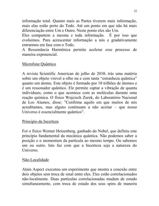 32
informação total. Quanto mais as Partes tiverem mais informação,
mais elas estão perto do Todo. Até um ponto em que não há mais
diferenciação entre Um e Outro. Neste ponto eles são Um.
Eles compartem a mesma e toda informação. É por isso que
evoluímos. Para acrescentar informação a nós e gradativamente
entrarmos em fase com o Todo.
A Ressonância Harmônica permite acelerar esse processo de
maneira exponencial.
Microfone Quântico
A revista Scientific American de julho de 2010, trás uma matéria
sobre um objeto visível a olho nu e com tanta “estranheza quântica”
quanto um átomo. Este objeto é formado por 10 trilhões de átomos e
é um ressonador quântico. Ele permite captar a vibração de quanta
individuais, como o que acontece com as moléculas durante uma
reação química. O físico Wojciech Zurek, do Laboratório Nacional
de Los Alamos, disse: ”Confirma aquilo em que muitos de nós
acreditamos, mas alguns continuam a não aceitar – que nosso
Universo é essencialmente quântico”.
Principio da Incerteza
Foi o físico Werner Heisenberg, ganhado do Nobel, que definiu este
princípio fundamental da mecânica quântica. Não podemos saber a
posição e o momentum da partícula ao mesmo tempo. Ou sabemos
um ou outro. Isto faz com que a Incerteza seja a natureza do
Universo.
Não-Localidade
Alain Aspect executou um experimento que mostra a conexão entre
dois objetos sem troca de sinal entre eles. Eles estão correlacionados
não-localmente. Duas partículas correlacionadas mudam de estado
simultaneamente, com troca de estado dos seus spins de maneira
 