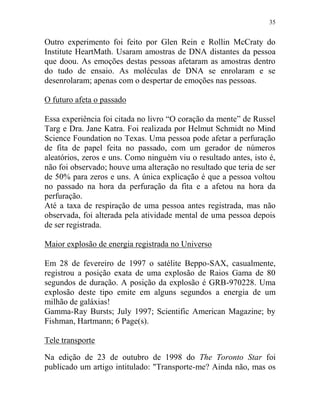 35
Outro experimento foi feito por Glen Rein e Rollin McCraty do
Institute HeartMath. Usaram amostras de DNA distantes da pessoa
que doou. As emoções destas pessoas afetaram as amostras dentro
do tudo de ensaio. As moléculas de DNA se enrolaram e se
desenrolaram; apenas com o despertar de emoções nas pessoas.
O futuro afeta o passado
Essa experiência foi citada no livro “O coração da mente” de Russel
Targ e Dra. Jane Katra. Foi realizada por Helmut Schmidt no Mind
Science Foundation no Texas. Uma pessoa pode afetar a perfuração
de fita de papel feita no passado, com um gerador de números
aleatórios, zeros e uns. Como ninguém viu o resultado antes, isto é,
não foi observado; houve uma alteração no resultado que teria de ser
de 50% para zeros e uns. A única explicação é que a pessoa voltou
no passado na hora da perfuração da fita e a afetou na hora da
perfuração.
Até a taxa de respiração de uma pessoa antes registrada, mas não
observada, foi alterada pela atividade mental de uma pessoa depois
de ser registrada.
Maior explosão de energia registrada no Universo
Em 28 de fevereiro de 1997 o satélite Beppo-SAX, casualmente,
registrou a posição exata de uma explosão de Raios Gama de 80
segundos de duração. A posição da explosão é GRB-970228. Uma
explosão deste tipo emite em alguns segundos a energia de um
milhão de galáxias!
Gamma-Ray Bursts; July 1997; Scientific American Magazine; by
Fishman, Hartmann; 6 Page(s).
Tele transporte
Na edição de 23 de outubro de 1998 do The Toronto Star foi
publicado um artigo intitulado: "Transporte-me? Ainda não, mas os
 