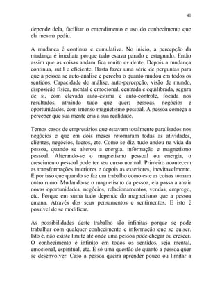 40
depende dela, facilitar o entendimento e uso do conhecimento que
ela mesma pediu.
A mudança é contínua e cumulativa. No inicio, a percepção da
mudança é imediata porque tudo estava parado e estagnado. Então
assim que as coisas andam fica muito evidente. Depois a mudança
continua, sutil e eficiente. Basta fazer uma série de perguntas para
que a pessoa se auto-analise e perceba o quanto mudou em todos os
sentidos. Capacidade de análise, auto-percepção, visão de mundo,
disposição física, mental e emocional, centrada e equilibrada, segura
de si, com elevada auto-estima e auto-controle, focada nos
resultados, atraindo tudo que quer; pessoas, negócios e
oportunidades, com imenso magnetismo pessoal. A pessoa começa a
perceber que sua mente cria a sua realidade.
Temos casos de empresários que estavam totalmente paralisados nos
negócios e que em dois meses retomaram todas as atividades,
clientes, negócios, lucros, etc. Como se diz, tudo andou na vida da
pessoa, quando se alterou a energia, informação e magnetismo
pessoal. Alterando-se o magnetismo pessoal ou energia, o
crescimento pessoal pode ter seu curso normal. Primeiro acontecem
as transformações interiores e depois as exteriores, inevitavelmente.
É por isso que quando se faz um trabalho como este as coisas tomam
outro rumo. Mudando-se o magnetismo da pessoa, ela passa a atrair
novas oportunidades, negócios, relacionamentos, vendas, emprego,
etc. Porque em suma tudo depende do magnetismo que a pessoa
emana. Através dos seus pensamentos e sentimentos. E isto é
possível de se modificar.
As possibilidades deste trabalho são infinitas porque se pode
trabalhar com qualquer conhecimento e informação que se quiser.
Isto é, não existe limite até onde uma pessoa pode chegar ou crescer.
O conhecimento é infinito em todos os sentidos, seja mental,
emocional, espiritual, etc. É só uma questão de quanto a pessoa quer
se desenvolver. Caso a pessoa queira aprender pouco ou limitar a
 