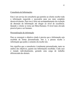 43
Consultoria de Informações
Este é um serviço de consultoria que permite ao cliente receber toda
a informação requerida e necessária para seu mais completo
desenvolvimento. Para isso é feito um acompanhamento da evolução
da absorção da Informação até chegar ao nível de excelência.
Quando o cliente se torna um Meta-Humano. O nível mais elevado
possível para o ser humano.
Personalização da informação
Para se conseguir o objetivo citado é preciso que a Informação seja
recebida de forma personalizada. Isto é, a pessoa recebe a
informação que pediu e somente ela recebe isto.
Isto significa que a consultoria é totalmente personalizada, tanto na
análise dos objetivos, quanto nas Informações recebidas. Cada caso
é tratado individualmente, gerando uma carga de trabalho
diferenciada dos demais.
 