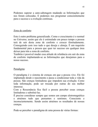 45
Podemos superar a auto-sabotagem mudando as Informações que
nos foram colocadas. E podemos nos programar conscientemente
para o sucesso e a evolução contínuas.
Zona de conforto
Este é outro problema generalizado. Como o crescimento é o normal
no Universo, assim que ele é estimulado em pouco tempo a pessoa
terá de sair desta zona de conforto e crescer ilimitadamente.
Conseguindo com isso tudo o que deseja e almeja. É um requisito
fundamental para a pessoa que quer ter sucesso em qualquer área
deixar para trás a zona de conforto.
Também é possível mudar essa atitude de relutância em sair da zona
de conforto implantando-se as Informações que desejamos para o
nosso sucesso.
Paradigma
O paradigma é o sistema de crenças em que a pessoa vive. Ele foi
implantado desde o nascimento e passa a condicionar toda a vida da
pessoa. São crenças limitadoras que impedem sua evolução. Como
toda informação, pode ser trocada por outras do seu melhor
interesse.
Com a Ressonância fica fácil a pessoa perceber essas crenças
limitadoras e substituí-las.
É preciso considerar sempre que somos um campo eletromagnético
e atraímos tudo que pensamos e sentimos. Consciente e
inconscientemente. Sendo assim atraímos os resultados de nossas
crenças.
Pode-se perceber o paradigma de uma pessoa de várias formas:
 