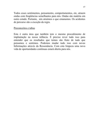 47
Todos esses sentimentos, pensamento, comportamentos, etc, atraem
ondas com freqüências semelhantes para nós. Ondas são matéria em
outro estado. Portanto, nós atraímos o que emanamos. Os acidentes
de percurso são a exceção da regra.
Preconceitos e tabus
Esta é outra área que também tem o mesmo procedimento de
implantação na nossa infância. É preciso rever tudo isso para
entender que os resultados que temos são fruto de tudo que
pensamos e sentimos. Podemos mudar tudo isso com novas
Informações através da Ressonância. Com esta limpeza uma nova
vida de oportunidades contínuas estará aberta para nós.
 
