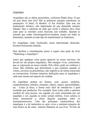 48
Arquétipos
Arquétipos são as idéias primordiais, conforma Platão disse. O que
ele quis dizer com isso? São as primeiras energias manifestas ou
emanações. O Ideal. O Modelo. O Ser Perfeito. Que tem um
fundamento atômico, não importando de que dimensão estamos
falando. Que o substrato de tudo que existe é atômico deve ficar
claro para se entender como funciona este trabalho. Quando se
entende que ondas eletromagnéticas/escalares atuam em todas as
dimensões, entende-se todo tipo de manifestação ou fenômeno.
Os Arquétipos estão localizados numa determinada dimensão.
Existem fisicamente falando.
Para facilitar o entendimento anexo à seguir uma parte do livro
“Marketing e Arquétipos”.
Antes que qualquer coisa possa aparecer no nosso universo, ela
deverá ter um projeto arquetípico. São energias vivas, conscientes,
que se expressam no nosso mundo. Pelo efeito, pode ser conhecer a
causa. São símbolos que determinam o que sentimos quando os
vemos, ouvimos ou percebemos, não importa se de forma consciente
ou inconsciente. Existem inúmeras definições para os arquétipos e
cada uma mostra um aspecto da verdade.
Os arquétipos podem ser formas, sons, gestos, símbolos,
comportamentos, atitudes, situações, odores, toques, personalidades,
etc. Como já disse, a forma mais fácil de entende-los é pelo
resultado que produzem. Por exemplo: fazer testes sobre a química
cerebral de uma pessoa, em seguida ela seria estimulada por um
arquétipo e em seguida os testes seriam refeitos. Com certeza os
testes mostrariam o efeito daquele arquétipo sobre os
neurotransmissores. Uma das principais características dos
arquétipos é a de induzirem os seres vivos a sentirem emoções de
uma forma ou de outra. Antonio Damásio no seu livro “O Erro de
 