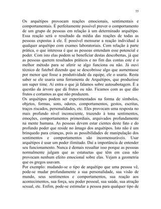 55
Os arquétipos provocam reações emocionais, sentimentais e
comportamentais. É perfeitamente possível prever o comportamento
de um grupo de pessoas em relação à um determinado arquétipo.
Essa reação será o resultado da média das reações de todas as
pessoas expostas à ele. É possível mensurar a reação individual à
qualquer arquétipo com exames laboratoriais. Com relação à parte
prática, o que interessa é que as pessoas entendam esse potencial e
poder. Com isto elas podem se beneficiar destas descobertas, já que
as pessoas querem resultados práticos e no fim das contas este é o
melhor método para se aferir se algo funciona ou não. Já ouvi
técnico de futebol dizendo que se descobrisse algo que aumentasse
por menor que fosse a produtividade da equipe, ele o usaria. Resta
saber se ele usaria uma ferramenta de Arquétipos, que produzisse
um super time. Aí entra o que já falamos sobre autosabotagem. É a
questão da árvore que dá frutos ou não. Ficamos com as que dão
frutos e cortamos as que não produzem.
Os arquétipos podem ser experimentados na forma de símbolos,
objetos, formas, sons, odores, comportamentos, gestos, escritas,
traços riscados, personalidades, etc. Eles provocam uma resposta no
mais profundo nível inconsciente, trazendo à tona sentimentos,
emoções, comportamentos primordiais, arquivados profundamente
na mente humana. As pessoas devem estar cientes deste fato e do
profundo poder que reside no âmago dos arquétipos. Isto não é um
brinquedo para crianças, pois as possibilidades de manipulação dos
sentimentos e comportamentos são incomensuráveis. Usar
arquétipos é usar um poder ilimitado. Daí a importância de entender
seu funcionamento. Nunca é demais ressaltar isso porque as pessoas
normalmente julgam que as estatuetas que têm em casa não
provocam nenhum efeito emocional sobre elas. Vejam a geometria
que os gregos usavam.
Por exemplo: mudando-se o tipo de arquétipo que uma pessoa vê,
pode-se mudar profundamente a sua personalidade, sua visão de
mundo, seus sentimentos e comportamentos, sua reação aos
acontecimentos, sua força, seu poder pessoal, sua saúde, sua atração
sexual, etc. Enfim, pode-se estimular a pessoa para qualquer tipo de
 