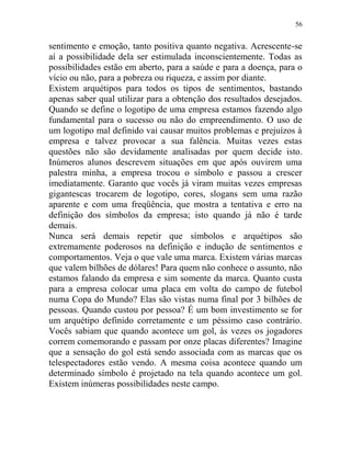 56
sentimento e emoção, tanto positiva quanto negativa. Acrescente-se
aí a possibilidade dela ser estimulada inconscientemente. Todas as
possibilidades estão em aberto, para a saúde e para a doença, para o
vício ou não, para a pobreza ou riqueza, e assim por diante.
Existem arquétipos para todos os tipos de sentimentos, bastando
apenas saber qual utilizar para a obtenção dos resultados desejados.
Quando se define o logotipo de uma empresa estamos fazendo algo
fundamental para o sucesso ou não do empreendimento. O uso de
um logotipo mal definido vai causar muitos problemas e prejuízos à
empresa e talvez provocar a sua falência. Muitas vezes estas
questões não são devidamente analisadas por quem decide isto.
Inúmeros alunos descrevem situações em que após ouvirem uma
palestra minha, a empresa trocou o símbolo e passou a crescer
imediatamente. Garanto que vocês já viram muitas vezes empresas
gigantescas trocarem de logotipo, cores, slogans sem uma razão
aparente e com uma freqüência, que mostra a tentativa e erro na
definição dos símbolos da empresa; isto quando já não é tarde
demais.
Nunca será demais repetir que símbolos e arquétipos são
extremamente poderosos na definição e indução de sentimentos e
comportamentos. Veja o que vale uma marca. Existem várias marcas
que valem bilhões de dólares! Para quem não conhece o assunto, não
estamos falando da empresa e sim somente da marca. Quanto custa
para a empresa colocar uma placa em volta do campo de futebol
numa Copa do Mundo? Elas são vistas numa final por 3 bilhões de
pessoas. Quando custou por pessoa? É um bom investimento se for
um arquétipo definido corretamente e um péssimo caso contrário.
Vocês sabiam que quando acontece um gol, às vezes os jogadores
correm comemorando e passam por onze placas diferentes? Imagine
que a sensação do gol está sendo associada com as marcas que os
telespectadores estão vendo. A mesma coisa acontece quando um
determinado símbolo é projetado na tela quando acontece um gol.
Existem inúmeras possibilidades neste campo.
 