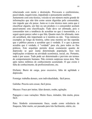 60
relacionado com morte e destruição. Provocara o conformismo,
passividade, negativismo, impedindo o pensamento analítico.
Juntamente com esta técnica, veicula-se um número muito grande de
informações que não têm como serem digeridas pelo consumidor,
isto impede que ele pense. Junte-se à esta técnica mais outra que é
classificar alguém, um fato ou um produto e o consumidor aceitará
passivamente esta classificação. Tudo deve ser afirmado, pois o
consumidor tem a tendência de acreditar no que é transmitido, e a
seguir quem parece saber o que fala. Quanto mais for afirmado, mais
ele acreditará, não importando se é mentira ou não. Veja inúmeros
exemplos ao longo da história, sobre uma mentira ser tão repetida
que o público passou a acreditar que é verdade. E o que a pessoa
acredita que é verdade, é “verdade” para ela, para todos os fins
práticos. Este arquétipo permite dosar exatamente quanto de
depressão se quer numa determinada população. Isso tem
implicações evidentes na atividade econômica, social, etc. Portanto,
nada é por acaso. Tudo pode ser determinado e previsto em termos
de comportamento humano. Não existem surpresas nessa área. Não
após tantos milênios de conhecimento acumulado. O que existe é
falta de conhecimento, de profissionalismo, etc.
Elefante: Burro de carga, peso excessivo, falta de agilidade e
depressão.
Formiga: trabalha demais, sem individualidade, fácil presa.
Galinha: Procria sem cessar, fácil presa.
Macaco: Fraco por imitar, falar demais, roubo, agitação.
Papagaio e suas variações: Muito fraco, imitador, fala muito, presa
fácil.
Pato: Símbolo extremamente fraco, usado como referência de
fraqueza, falar muito, ser passado para trás facilmente, otário, etc.
 
