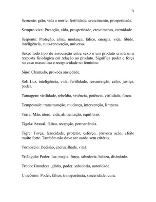 71
Semente: grão, vida e morte, fertilidade, crescimento, prosperidade.
Sempre-viva: Proteção, vida, prosperidade, crescimento, eternidade.
Serpente: Proteção, alma, mudança, fálico, energia, vida, libido,
inteligência, auto-renovação, universo.
Sexo: todo tipo de associação entre sexo e um produto criará uma
resposta fisiológica em relação ao produto. Significa poder e força
no caso masculino e receptividade no feminino
Sino: Chamado, provoca ansiedade.
Sol: Luz, inteligência, vida, fertilidade, ressurreição, calor, justiça,
poder.
Tatuagem: virilidade, rebeldia, vivência, potência, virilidade, força.
Tempestade: transmutação, mudança, intervenção, limpeza.
Terra: Mãe, útero, vida, alimentação, equilíbrio.
Tigela: Sexual, fálico, recepção, permanência.
Tigre: Força, ferocidade, protetor, esforço, provoca ação, efeito
muito forte. Também não deve ser usado sem critério.
Tornozelo: Decisão, encruzilhada, vital.
Triângulo: Poder, luz, magia, força, sabedoria, beleza, divindade.
Trono: Grandeza, glória, poder, sabedoria, autoridade.
Unicórnio: Poder, fálico, transparência, sinceridade, cura.
 