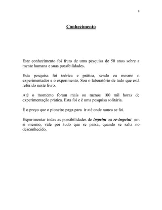 8
Conhecimento
Este conhecimento foi fruto de uma pesquisa de 50 anos sobre a
mente humana e suas possibilidades.
Esta pesquisa foi teórica e prática, sendo eu mesmo o
experimentador e o experimento. Sou o laboratório de tudo que está
referido neste livro.
Até o momento foram mais ou menos 100 mil horas de
experimentação prática. Esta foi e é uma pesquisa solitária.
É o preço que o pioneiro paga para ir até onde nunca se foi.
Experimentar todas as possibilidades de imprint ou re-imprint em
si mesmo, vale por tudo que se passa, quando se salta no
desconhecido.
 