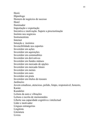 85
Herói
Hipnólogo
Homem de negócios de sucesso
Hotel
Iluminador
Importação e exportação
Iniciativa e motivação. Supere a procrastinação
Instinto nos negócios
Instrumentista
Internet
Intuição e instintos
Invencibilidade nos esportes
Investidor em ações
Investidor em aquisições
Investidor em commodities
Investidor em derivativos
Investidor em fundos mútuos
Investidor em mercado de opções
Investidor em mercado futuro
Investidor em metais
Investidor em ouro
Investidor em prata
Investidor em títulos do tesouro
Jardineiro
Jovem estudioso, atencioso, polido, limpo, responsável, honesto,
Karate
Kundalini
Leitura da aura e vibrações
Leitura e escrita de memorandos
Liberte sua capacidade cognitiva e intelectual
Líder e motivador
Línguas estrangeiras
Lingüista
Literatura
Livros
 
