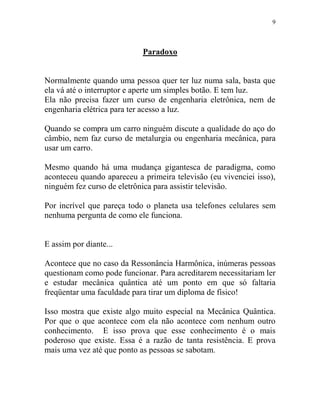9
Paradoxo
Normalmente quando uma pessoa quer ter luz numa sala, basta que
ela vá até o interruptor e aperte um simples botão. E tem luz.
Ela não precisa fazer um curso de engenharia eletrônica, nem de
engenharia elétrica para ter acesso a luz.
Quando se compra um carro ninguém discute a qualidade do aço do
câmbio, nem faz curso de metalurgia ou engenharia mecânica, para
usar um carro.
Mesmo quando há uma mudança gigantesca de paradigma, como
aconteceu quando apareceu a primeira televisão (eu vivenciei isso),
ninguém fez curso de eletrônica para assistir televisão.
Por incrível que pareça todo o planeta usa telefones celulares sem
nenhuma pergunta de como ele funciona.
E assim por diante...
Acontece que no caso da Ressonância Harmônica, inúmeras pessoas
questionam como pode funcionar. Para acreditarem necessitariam ler
e estudar mecânica quântica até um ponto em que só faltaria
freqüentar uma faculdade para tirar um diploma de físico!
Isso mostra que existe algo muito especial na Mecânica Quântica.
Por que o que acontece com ela não acontece com nenhum outro
conhecimento. E isso prova que esse conhecimento é o mais
poderoso que existe. Essa é a razão de tanta resistência. E prova
mais uma vez até que ponto as pessoas se sabotam.
 