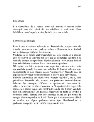 117
Resiliência
É a capacidade de a pessoa atuar sob pressão e mesmo assim
conseguir um alto nível de produtividade e realização. Essa
habilidade também pode ser implantada e exponenciada.
Corretores de imóveis
Esse é uma excelente aplicação da Ressonância, porque além do
trabalho com o corretor, pode-se aplicar a Ressonância no imóvel
em si. Seja casa, edifício, fazenda, etc.
Mudando-se o campo eletromagnético do local muda-se a atração
que ele exerce. É também por isso que os corretores vendem e os
imóveis atraem compradores inevitavelmente. Não existe imóvel
impossível de ser vendido. Basta trocar seu magnetismo.
Não existe um único caso na nossa experiência de um imóvel não
ser vendido quando fizemos esse trabalho. E deve-se salientar que
normalmente só nos chegam casos “invendáveis”. Quando não há
esperança de vender é que nos trazem o imóvel para ser vendido.
Imóveis construídos em locais com “energia negativa”, isto é, com
polaridade invertida, são sempre um problema comercialmente
falando. Por exemplo, edifícios de apartamento extremamente
difíceis de serem vendidos. Como um de 36 apartamentos e que pelo
menos seis meses depois de construído, ainda não tinham vendido
nem um apartamento. As pessoas chegavam na porta do prédio e
voltavam atrás. Sempre que isso acontece existe um problema de
energia eletromagnética no local. Tudo que é extremamente difícil
de vender tem algum problema deste tipo. Resolvendo-se o
problema energético será vendido em pouco tempo.
 