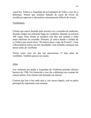 119
vencê-los. Faltava o Arquétipo da Levantadora de Vôlei e isso fez a
diferença. Notem que estamos falando de casos de níveis de
excelência suprema e adversários extremamente difíceis de vencer.
Vestibulares
Cliente que estava fazendo pela terceira vez o cursinho de medicina,
ficando sempre em milésimo lugar no vestibular. Quando só existem
100 vagas. Esse cliente já estudava sete dias por semana e tinha
notas máximas no cursinho. Portanto, já estava dando o melhor de
si. Faltava por assim dizer “50 metros para o topo do Everest”. Com
a Ressonância entrou em três faculdades. Este trabalho começou seis
meses antes do vestibular.
Temos outro caso em que nos procuraram 17 dias antes do
vestibular. Também passou no exame.
Artes
Um violinista nos pediu o Arquétipo do Violinista período clássico
barroco de 1700. Foi fornecido e isso fez a diferença nos exames do
conservatório. Este cliente está formado em música.
Cantora que lota o bar onde atua e, seis meses depois, está no palco
principal de importante casa noturna.
 