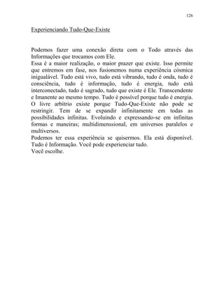 126
Experienciando Tudo-Que-Existe
Podemos fazer uma conexão direta com o Todo através das
Informações que trocamos com Ele.
Essa é a maior realização, o maior prazer que existe. Isso permite
que entremos em fase, nos fusionemos numa experiência cósmica
inigualável. Tudo está vivo, tudo está vibrando, tudo é onda, tudo é
consciência, tudo é informação, tudo é energia, tudo está
interconectado, tudo é sagrado, tudo que existe é Ele. Transcendente
e Imanente ao mesmo tempo. Tudo é possível porque tudo é energia.
O livre arbítrio existe porque Tudo-Que-Existe não pode se
restringir. Tem de se expandir infinitamente em todas as
possibilidades infinitas. Evoluindo e expressando-se em infinitas
formas e maneiras; multidimenssional, em universos paralelos e
multiversos.
Podemos ter essa experiência se quisermos. Ela está disponível.
Tudo é Informação. Você pode experienciar tudo.
Você escolhe.
 