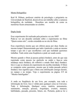 26
Mente Holográfica
Karl H. Pribam, professor emérito de psicologia e psiquiatria na
Universidade de Stanford, desenvolveu um trabalho sobre a natureza
holográfica da realidade. Desenhou um modelo de como as
memórias ficam armazenadas no cérebro.
Dupla fenda
Esse experimento foi realizado pela primeira vez em 1805!
Pode-se ver um desenho animado sobre o experimento no filme
“Quem somos nós”, versão extendida ou no site do filme.
Essa experiência mostra que um elétron passa por duas fendas ao
mesmo tempo! Demonstrando que tudo é partícula e onda ao mesmo
tempo e que nós é que escolhemos com que realidade queremos
trabalhar. Tudo emite uma freqüência e pode ser usado assim.
Mesmo quando o fóton já passou pela(s) fenda(s), antes de que seja
registrado como passou (se partícula ou onda) e faça-se uma
mudança na(s) fenda(s), ele refletirá o estado final da(s) fenda(s).
Isto é o que se chamou de experimento de escolha retardada. O fóton
se comporta como queremos, mesmo que já tenha passado pela(s)
fenda(s). Isso significa que o fóton esta entrelaçado consigo mesmo,
no espaço e no tempo. Veja o experimento na página 215 de
“Mentes Interligadas”.
A onda ou freqüência de um livro, por exemplo, tem toda a
informação do livro. Isso é válido para qualquer coisa no Universo.
Tudo é Informação. Qualquer curso, matéria, pensamento,
sentimento, emoção, pessoas, Arquétipos, eventos, manuais,
habilidades, passado, presente, futuro, etc. Portanto, pode-se ler o
 