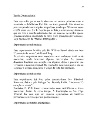 30
Teoria Observacional
Esta teoria diz que o ato de observar um evento quântico altera o
resultado probabilístico. Foi feito um teste gravando bits aleatórios
por computador num arquivo magnético, sendo que 50% eram zeros
e 50% eram uns. 0 e 1. Depois que os bits já estavam registrados é
que era feita a escolha retardada e foi um sucesso. A escolha após a
gravação afetou a quantidade de zeros e uns gravados anteriormente.
Veja página 246 de “Mentes Interligadas”.
Experimento com hemácias
Esse experimento foi feito pelo Dr. William Braud, citado no livro
“O coração da mente”, de Russel Targ.
As células sanguíneas eram colocadas num ambiente hostil onde
morreriam senão houvesse alguma intervenção. As pessoas
deveriam focalizar sua atenção em algumas delas e procurar que
vivessem o máximo possível. Os resultados mostraram que o fato de
focalizar a atenção aumentou o tempo de vida das hemácias.
Experimento com bactérias
Este experimento foi feito pelas pesquisadoras Dra. Elizabeth
Rauscher, física e pela bióloga Dra. Beverly Rubik. Citado em “O
coração da mente”.
Bactérias E. Coli forem envenenadas com antibióticos e todas
morreriam dentro de certo tempo. A focalização da Sra. Olga
Worrrall fez com que um número significativo de bactérias
permanecessem vivas por um período maior.
Experimento com ratos anestesiados
 