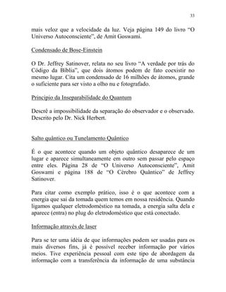 33
mais veloz que a velocidade da luz. Veja página 149 do livro “O
Universo Autoconsciente”, de Amit Goswami.
Condensado de Bose-Einstein
O Dr. Jeffrey Satinover, relata no seu livro “A verdade por trás do
Código da Bíblia”, que dois átomos podem de fato coexistir no
mesmo lugar. Cita um condensado de 16 milhões de átomos, grande
o suficiente para ser visto a olho nu e fotografado.
Principio da Inseparabilidade do Quantum
Descrê a impossibilidade da separação do observador e o observado.
Descrito pelo Dr. Nick Herbert.
Salto quântico ou Tunelamento Quântico
É o que acontece quando um objeto quântico desaparece de um
lugar e aparece simultaneamente em outro sem passar pelo espaço
entre eles. Página 28 de “O Universo Autoconsciente”, Amit
Goswami e página 188 de “O Cérebro Quântico” de Jeffrey
Satinover.
Para citar como exemplo prático, isso é o que acontece com a
energia que sai da tomada quem temos em nossa residência. Quando
ligamos qualquer eletrodoméstico na tomada, a energia salta dela e
aparece (entra) no plug do eletrodoméstico que está conectado.
Informação através de laser
Para se ter uma idéia de que informações podem ser usadas para os
mais diversos fins, já é possível receber informação por vários
meios. Tive experiência pessoal com este tipo de abordagem da
informação com a transferência da informação de uma substância
 