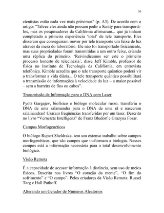 36
cientistas estão cada vez mais próximos" (p. A3). De acordo com o
artigo: "Talvez eles ainda não possam pedir a Scotty para transportá-
los, mas os pesquisadores da Califórnia afirmaram... que já tinham
completado a primeira experiência ‘total’ de tele transporte. Eles
disseram que conseguiram mover por tele transporte um feixe de luz
através da mesa do laboratório. Ele não foi transportado fisicamente,
mas suas propriedades foram transmitidas a um outro feixe, criando
uma réplica do primeiro. ‘Reivindicamos ser este o primeiro
processo honesto de telecinésia’, disse Jeff Kimble, professor de
física no Instituto de Tecnologia da Califórnia, em entrevista
telefônica. Kimble acredita que o tele transporte quântico poderá vir
a transformar a vida diária... O tele transporte quântico possibilitará
a transmissão de informações à velocidade da luz – a maior possível
– sem a barreira de fios ou cabos".
Transmissão de Informação para o DNA com Laser
Pyotr Gargajev, biofísico e biólogo molecular russo, transferiu o
DNA de uma salamandra para o DNA de uma rã e nasceram
salamandras! Usaram freqüências transferidas por um laser. Descrito
no livro “Vernetzte Intelligenz” de Franz Bludorf e Grazyna Fosar.
Campos Morfogenéticos
O biólogo Rupert Sheldrake, tem um extenso trabalho sobre campos
morfogenéticos, que são campos que in-formam a biologia. Nesses
campos está a informação necessária para o total desenvolvimento
biológico.
Visão Remota
É a capacidade de acessar informação à distância, sem uso de meios
físicos. Descrito nos livros “O coração da mente”, “O fim do
sofrimento” e “O campo”. Pelos criadores da Visão Remota: Russel
Targ e Hall Puthoff.
Alterando um Gerador de Números Aleatórios
 