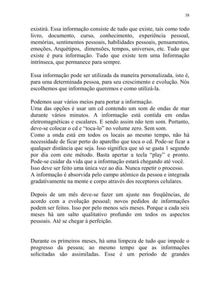 38
existirá. Essa informação consiste de tudo que existe, tais como todo
livro, documento, curso, conhecimento, experiência pessoal,
memórias, sentimentos pessoais, habilidades pessoais, pensamentos,
emoções, Arquétipos, dimensões, tempos, universos, etc. Tudo que
existe é pura informação. Tudo que existe tem uma Informação
intrínseca, que permanece para sempre.
Essa informação pode ser utilizada da maneira personalizada, isto é,
para uma determinada pessoa, para seu crescimento e evolução. Nós
escolhemos que informação queremos e como utilizá-la.
Podemos usar vários meios para portar a informação.
Uma das opções é usar um cd contendo um som de ondas de mar
durante vários minutos. A informação está contida em ondas
eletromagnéticas e escalares. E sendo assim não tem som. Portanto,
deve-se colocar o cd e “toca-lo” no volume zero. Sem som.
Como a onda está em todos os locais ao mesmo tempo, não há
necessidade de ficar perto do aparelho que toca o cd. Pode-se ficar a
qualquer distância que seja. Isso significa que só se gasta 1 segundo
por dia com este método. Basta apertar a tecla “play” e pronto.
Pode-se cuidar da vida que a informação estará chegando até você.
Isso deve ser feito uma única vez ao dia. Nunca repetir o processo.
A informação é absorvida pelo campo atômico da pessoa e integrada
gradativamente na mente e corpo através dos receptores celulares.
Depois de um mês deve-se fazer um ajuste nas freqüências, de
acordo com a evolução pessoal; novos pedidos de informações
podem ser feitos. Isso por pelo menos seis meses. Porque a cada seis
meses há um salto qualitativo profundo em todos os aspectos
pessoais. Até se chegar à perfeição.
Durante os primeiros meses, há uma limpeza de tudo que impede o
progresso da pessoa; ao mesmo tempo que as informações
solicitadas são assimiladas. Esse é um período de grandes
 