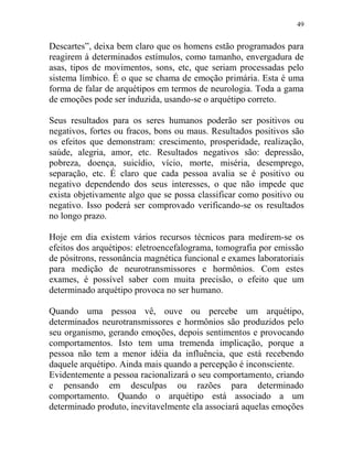 49
Descartes”, deixa bem claro que os homens estão programados para
reagirem à determinados estímulos, como tamanho, envergadura de
asas, tipos de movimentos, sons, etc, que seriam processadas pelo
sistema límbico. É o que se chama de emoção primária. Esta é uma
forma de falar de arquétipos em termos de neurologia. Toda a gama
de emoções pode ser induzida, usando-se o arquétipo correto.
Seus resultados para os seres humanos poderão ser positivos ou
negativos, fortes ou fracos, bons ou maus. Resultados positivos são
os efeitos que demonstram: crescimento, prosperidade, realização,
saúde, alegria, amor, etc. Resultados negativos são: depressão,
pobreza, doença, suicídio, vício, morte, miséria, desemprego,
separação, etc. É claro que cada pessoa avalia se é positivo ou
negativo dependendo dos seus interesses, o que não impede que
exista objetivamente algo que se possa classificar como positivo ou
negativo. Isso poderá ser comprovado verificando-se os resultados
no longo prazo.
Hoje em dia existem vários recursos técnicos para medirem-se os
efeitos dos arquétipos: eletroencefalograma, tomografia por emissão
de pósitrons, ressonância magnética funcional e exames laboratoriais
para medição de neurotransmissores e hormônios. Com estes
exames, é possível saber com muita precisão, o efeito que um
determinado arquétipo provoca no ser humano.
Quando uma pessoa vê, ouve ou percebe um arquétipo,
determinados neurotransmissores e hormônios são produzidos pelo
seu organismo, gerando emoções, depois sentimentos e provocando
comportamentos. Isto tem uma tremenda implicação, porque a
pessoa não tem a menor idéia da influência, que está recebendo
daquele arquétipo. Ainda mais quando a percepção é inconsciente.
Evidentemente a pessoa racionalizará o seu comportamento, criando
e pensando em desculpas ou razões para determinado
comportamento. Quando o arquétipo está associado a um
determinado produto, inevitavelmente ela associará aquelas emoções
 