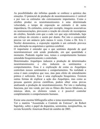 51
As possibilidades são infinitas quando se conhece a química das
emoções. O potencial de produção de neurotransmissores é variável
e por isso os estímulos são extremamente importantes. Como o
cérebro produz os neurotransmissores à uma determinada
velocidade, o tempo de exposição ao estímulo é de suma
importância. Os estímulos, como por exemplo, imagens associativas
ou neuroassociações, provocam a reação do circuito de recompensa
do cérebro, fazendo com que a cada vez que seja estimulado, haja
um reforço do circuito e assim por diante. Por isto o consumidor
precisa ver um anúncio pelo menos 6 vezes. Como o Dr. Eric J.
Nestler demonstrou, a exposição repetida à um estímulo provoca
uma alteração na arquitetura e química cerebral.
O importante é entender que o que sentimos depende de qual
neurotransmissor está sendo produzido, em que quantidade e
momento. Podendo regular isso, temos o comportamento humano
entendido bioquimicamente e controlado.
Determinados Arquétipos induzem a produção de determinados
neurotransmissores e eles induzem os sentimentos e
comportamentos. Essa é a explicação de como os Arquétipos
controlam nossos sentimentos e comportamentos. Na realidade a
coisa é mais complexa que isso, mas para efeito de entendimento
prático é suficiente. Essa é uma explicação bioquímica. Existem
outras formas de explicar a ação dos Arquétipos, mas como as
pessoas querem provas científicas, podem obter estas provas
analisando a produção de neurotransmissores. Por isto o marketing
funciona, por isto vende, por isto os filmes dão lucros fabulosos, as
músicas idem, os eleitores votam e é possível controlar
completamente o comportamento humano.
Existe uma enorme bibliografia sobre o tema neurotransmissores.
Ver a matéria “Assumindo o Controle do Estresse”, de Robert
Sapolsky, sobre o papel da dopamina, serotonina, norepinefrina, na
revista Scientific American Brasil de outubro de 2003.
 